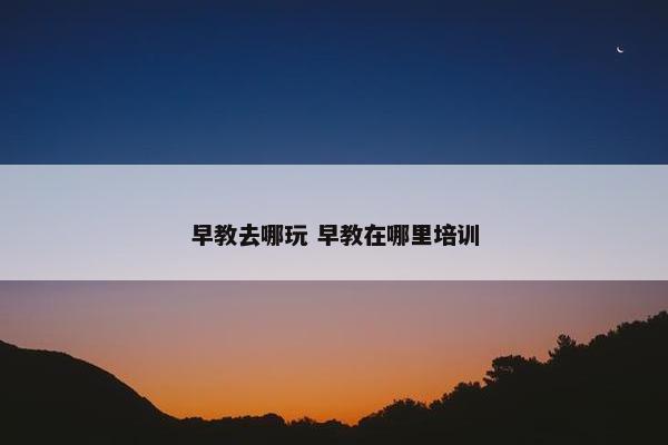 早教去哪玩 早教在哪里培训