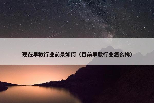 现在早教行业前景如何（目前早教行业怎么样）