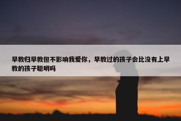 早教归早教但不影响我爱你，早教过的孩子会比没有上早教的孩子聪明吗