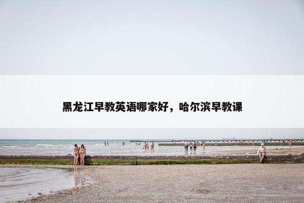 黑龙江早教英语哪家好，哈尔滨早教课