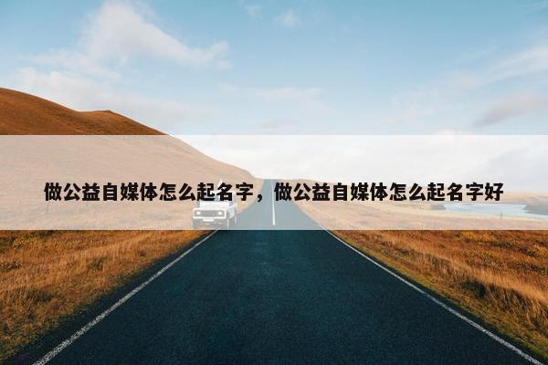 做公益自媒体怎么起名字，做公益自媒体怎么起名字好