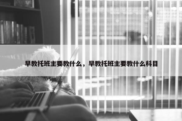 早教托班主要教什么，早教托班主要教什么科目