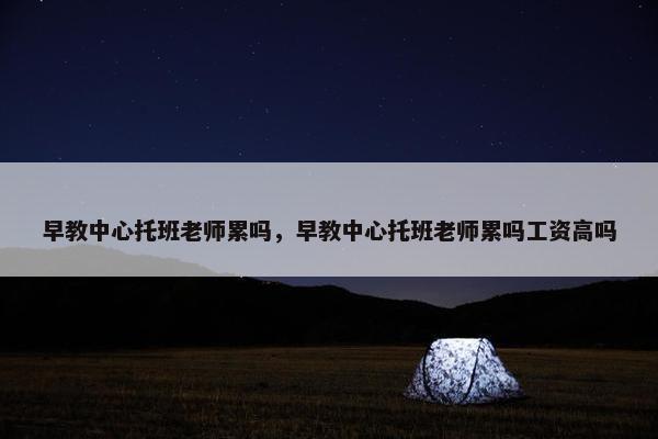 早教中心托班老师累吗，早教中心托班老师累吗工资高吗