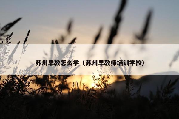 苏州早教怎么学（苏州早教师培训学校）