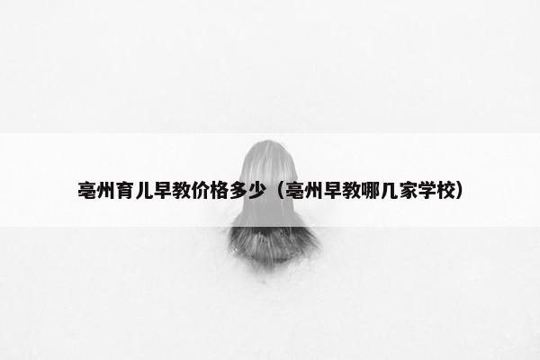 亳州育儿早教价格多少（亳州早教哪几家学校）