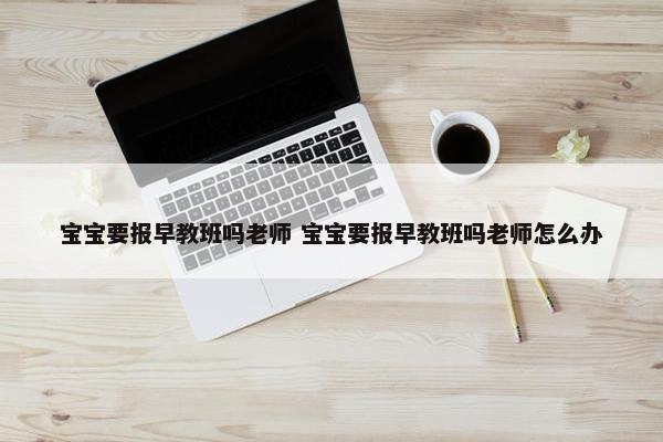 宝宝要报早教班吗老师 宝宝要报早教班吗老师怎么办