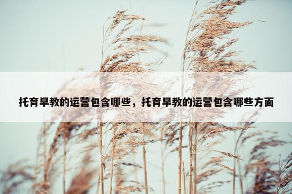 托育早教的运营包含哪些，托育早教的运营包含哪些方面