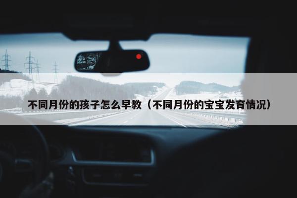 不同月份的孩子怎么早教（不同月份的宝宝发育情况）