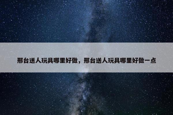 邢台送人玩具哪里好做，邢台送人玩具哪里好做一点