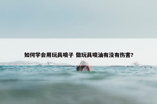 如何学会用玩具喷子 做玩具喷油有没有伤害?