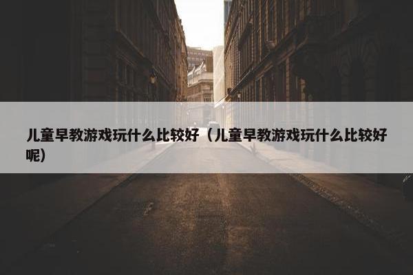 儿童早教游戏玩什么比较好（儿童早教游戏玩什么比较好呢）