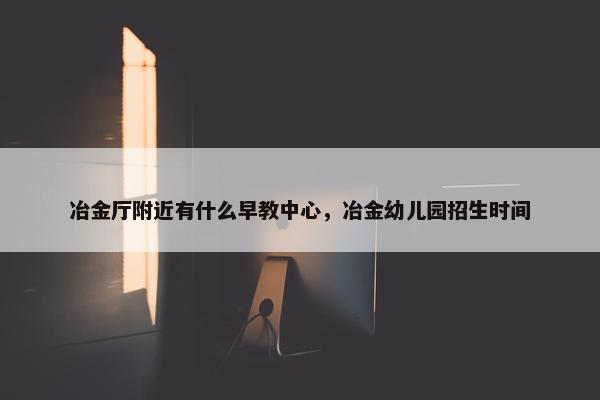 冶金厅附近有什么早教中心，冶金幼儿园招生时间