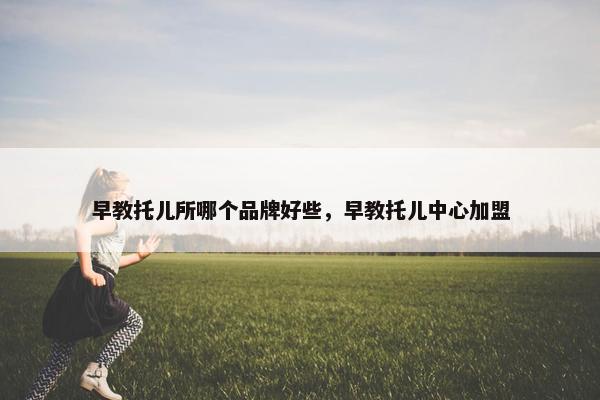 早教托儿所哪个品牌好些，早教托儿中心加盟