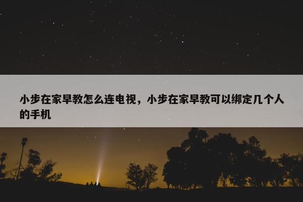 小步在家早教怎么连电视，小步在家早教可以绑定几个人的手机