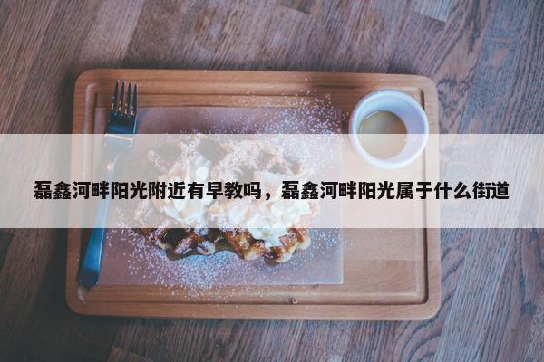 磊鑫河畔阳光附近有早教吗，磊鑫河畔阳光属于什么街道