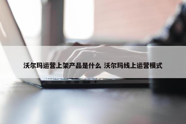 沃尔玛运营上架产品是什么 沃尔玛线上运营模式