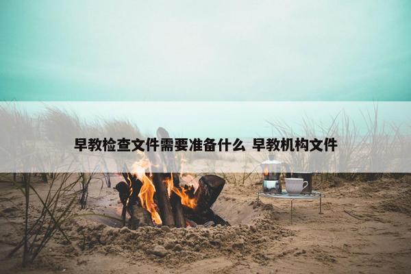 早教检查文件需要准备什么 早教机构文件