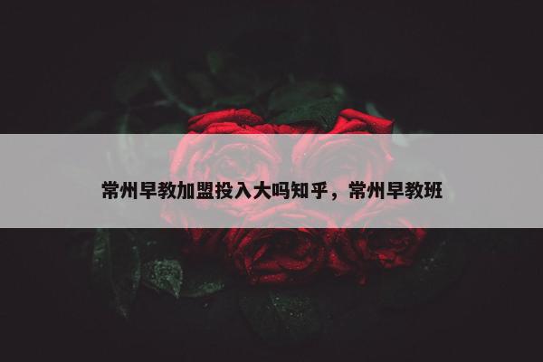 常州早教加盟投入大吗知乎，常州早教班