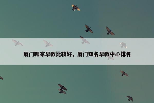 厦门哪家早教比较好，厦门知名早教中心排名