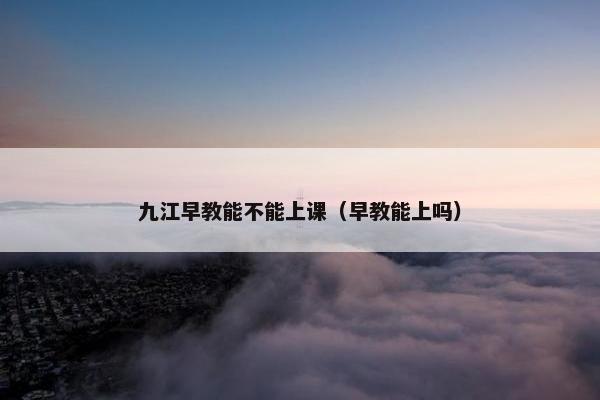 九江早教能不能上课（早教能上吗）