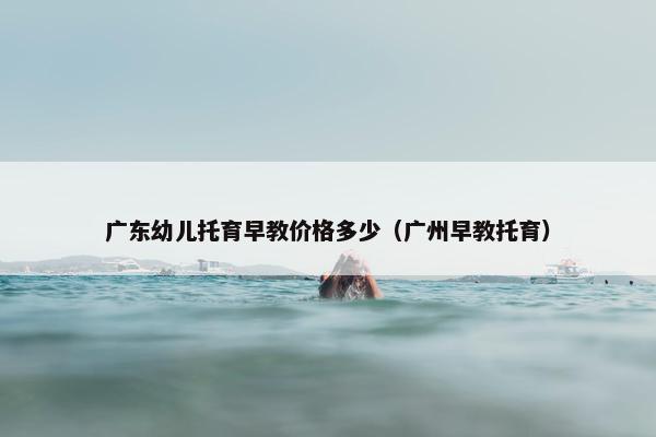 广东幼儿托育早教价格多少（广州早教托育）