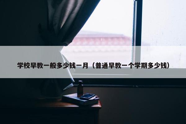 学校早教一般多少钱一月（普通早教一个学期多少钱）