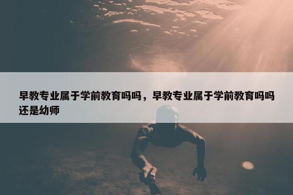 早教专业属于学前教育吗吗，早教专业属于学前教育吗吗还是幼师