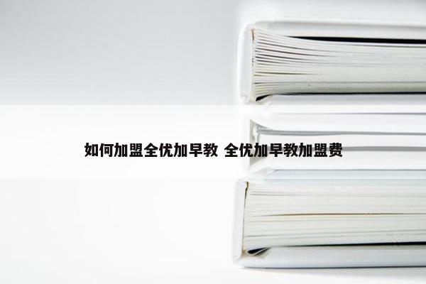 如何加盟全优加早教 全优加早教加盟费