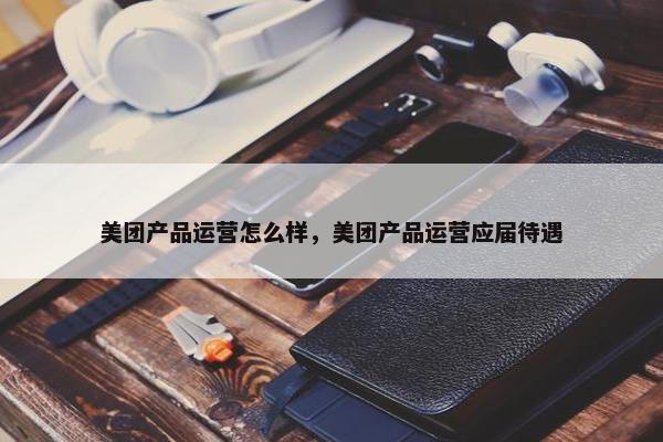 美团产品运营怎么样，美团产品运营应届待遇