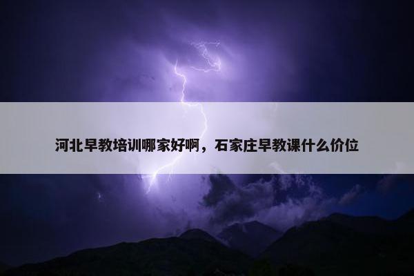 河北早教培训哪家好啊，石家庄早教课什么价位