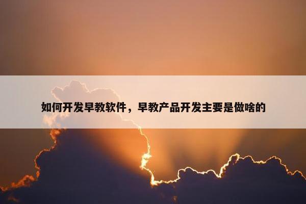 如何开发早教软件，早教产品开发主要是做啥的