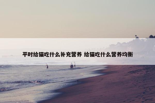 平时给猫吃什么补充营养 给猫吃什么营养均衡