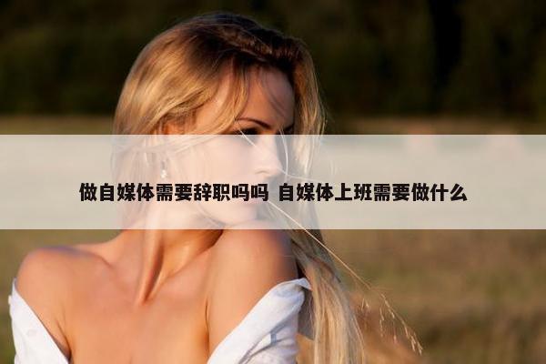 做自媒体需要辞职吗吗 自媒体上班需要做什么