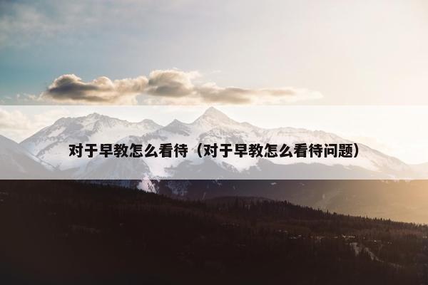 对于早教怎么看待（对于早教怎么看待问题）