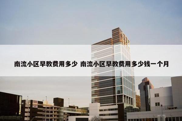 南流小区早教费用多少 南流小区早教费用多少钱一个月