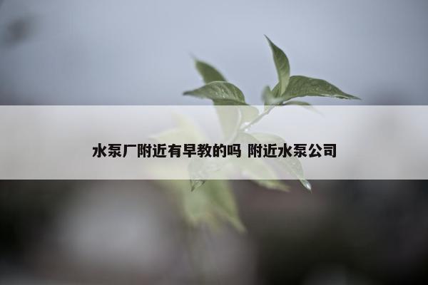 水泵厂附近有早教的吗 附近水泵公司