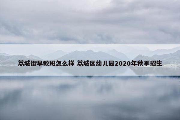 荔城街早教班怎么样 荔城区幼儿园2020年秋季招生