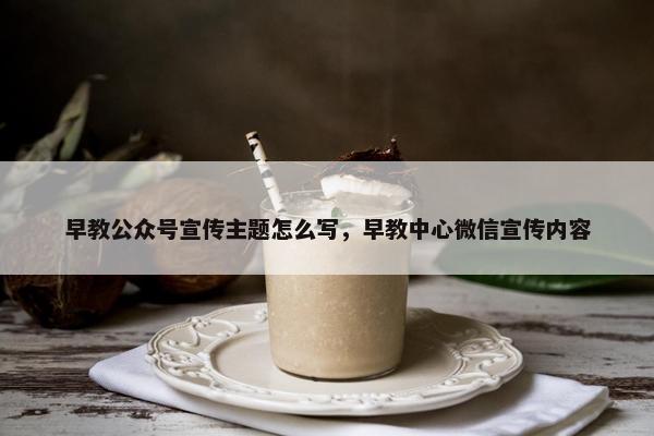 早教公众号宣传主题怎么写，早教中心微信宣传内容