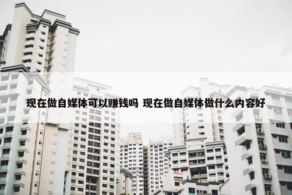 现在做自媒体可以赚钱吗 现在做自媒体做什么内容好