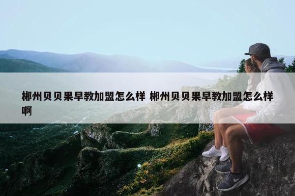 郴州贝贝果早教加盟怎么样 郴州贝贝果早教加盟怎么样啊