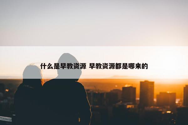 什么是早教资源 早教资源都是哪来的