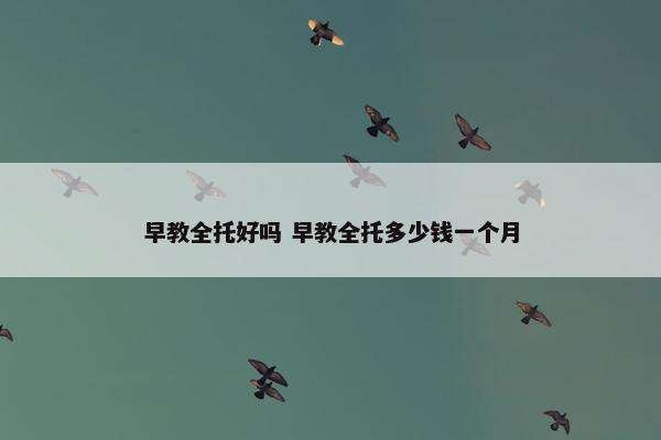 早教全托好吗 早教全托多少钱一个月