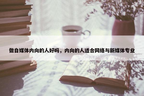 做自媒体内向的人好吗，内向的人适合网络与新媒体专业