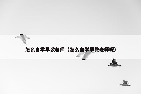 怎么自学早教老师（怎么自学早教老师呢）