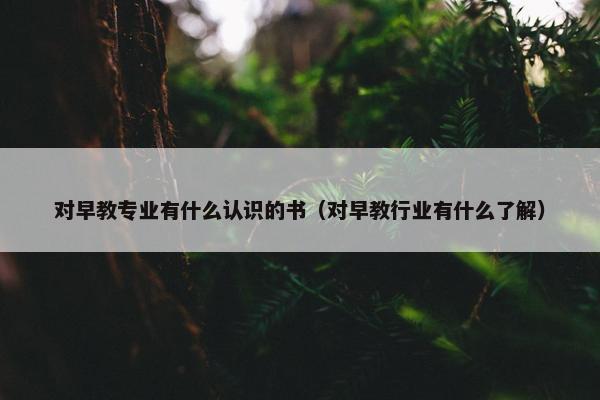 对早教专业有什么认识的书（对早教行业有什么了解）