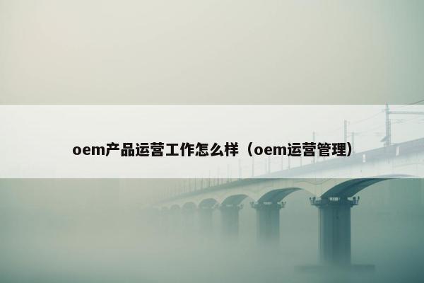 oem产品运营工作怎么样（oem运营管理）