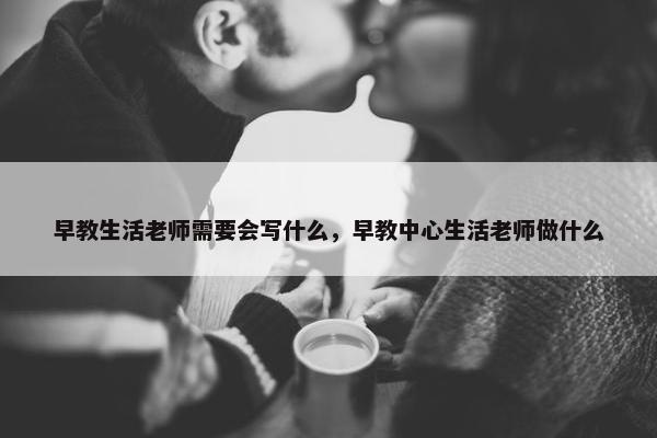 早教生活老师需要会写什么，早教中心生活老师做什么