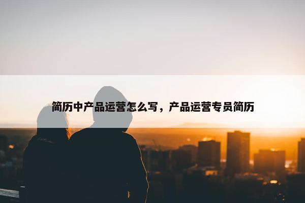 简历中产品运营怎么写，产品运营专员简历