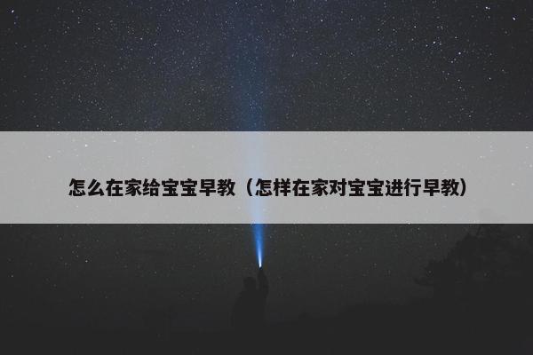 怎么在家给宝宝早教（怎样在家对宝宝进行早教）