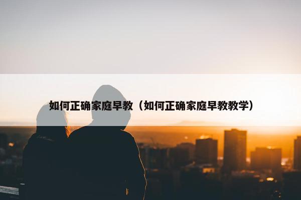 如何正确家庭早教（如何正确家庭早教教学）